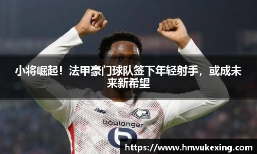 小将崛起！法甲豪门球队签下年轻射手，或成未来新希望